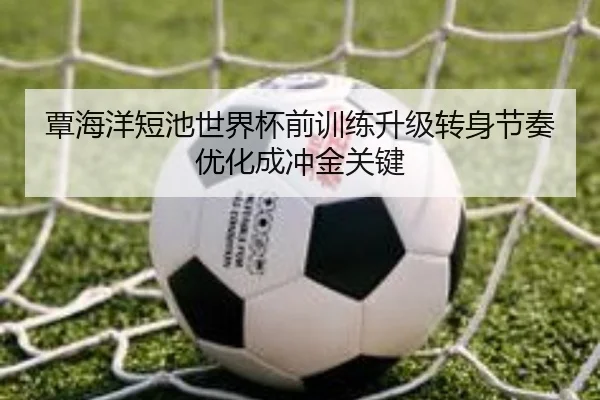 覃海洋短池世界杯前训练升级转身节奏优化成冲金关键